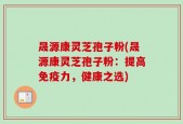 晟源康灵芝孢子粉(晟源康灵芝孢子粉：提高免疫力，健康之选)