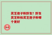 灵芝孢子粉野生？野生灵芝粉和灵芝孢子粉哪个更好