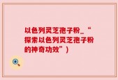 以色列灵芝孢子粉_“探索以色列灵芝孢子粉的神奇功效”)