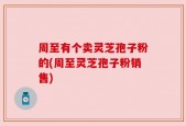 周至有个卖灵芝孢子粉的(周至灵芝孢子粉销售)