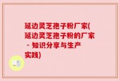 延边灵芝孢子粉厂家(延边灵芝孢子粉的厂家 - 知识分享与生产实践)