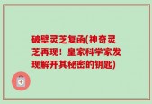 破壁灵芝复函(神奇灵芝再现！皇家科学家发现解开其秘密的钥匙)