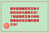 西安富硒破壁灵芝孢子粉的功效与使用方法？了解富硒灵芝孢子粉的健康益处和正确的使用方法？