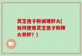 灵芝孢子粉调理肝火(如何使用灵芝孢子粉降火养肝？)