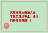 灵芝红枣水做法大全(学做灵芝红枣水，让你的身体更健康！)