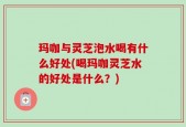 玛咖与灵芝泡水喝有什么好处(喝玛咖灵芝水的好处是什么？)
