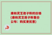 康和灵芝孢子粉的价格(康和灵芝孢子粉售价公布：购买更优惠)