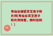 寿仙谷破壁灵芝孢子粉片剂(寿仙谷灵芝孢子粉片剂特惠，限时抢购！)