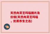 天然肉灵芝玛瑙图片及价格(天然肉灵芝玛瑙，优质养生之选)