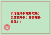灵芝孢子粉瘦身效果(灵芝孢子粉：神奇瘦身良品！)