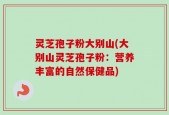 灵芝孢子粉大别山(大别山灵芝孢子粉：营养丰富的自然保健品)