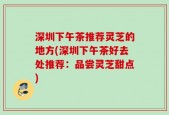 深圳下午茶推荐灵芝的地方(深圳下午茶好去处推荐：品尝灵芝甜点)