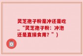 灵芝孢子粉是冲还是吃_“灵芝孢子粉：冲泡还是直接食用？”)