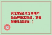 灵芝奢品(灵芝高端产品品牌推出新品，掌握健康生活趋势！)