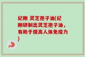 纪刚 灵芝孢子油(纪刚研制出灵芝孢子油，有助于提高人体免疫力)