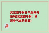 灵芝孢子粉补气血来得快吗(灵芝孢子粉：快速补气血的良品)