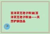 百洋灵芝孢子粉油(百洋灵芝孢子粉油——天然护肤佳品