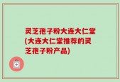 灵芝孢子粉大连大仁堂(大连大仁堂推荐的灵芝孢子粉产品)