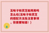 五味子和灵芝能同用吗怎么吃(五味子和灵芝的搭配方法及注意事项，你需要知道！)