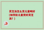 灵芝汤怎么煲儿童喝好(如何给儿童煲好灵芝汤？)