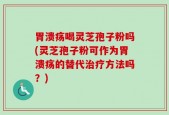 胃溃疡喝灵芝孢子粉吗(灵芝孢子粉可作为胃溃疡的替代治疗方法吗？)