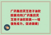 广药集团灵芝孢子油软胶囊功效(广药集团灵芝孢子油软胶囊——增强免疫力，促进健康)