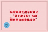 经常喝灵芝孢子粉变化_“灵芝孢子粉：长期服用带来的身体变化”