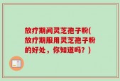 放疗期间灵芝孢子粉(放疗期服用灵芝孢子粉的好处，你知道吗？)