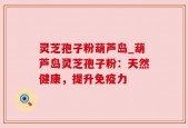 灵芝孢子粉葫芦岛_葫芦岛灵芝孢子粉：天然健康，提升免疫力