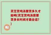 灵芝煲鸡汤要煲多久才能喝(灵芝煲鸡汤需要煲多长时间才最合适？)