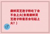 康婷灵芝孢子粉吃了会不会上火(食用康婷灵芝孢子粉是否会引起上火？)