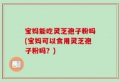 宝妈能吃灵芝孢子粉吗(宝妈可以食用灵芝孢子粉吗？)