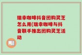 瑞幸咖啡抖音团购灵芝怎么用(瑞幸咖啡与抖音联手推出团购灵芝活动