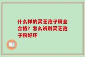什么样的灵芝孢子粉全合格？怎么辨别灵芝孢子粉好坏