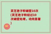 灵芝孢子粉破壁10次(灵芝孢子粉经过10次破壁处理，功效显著)