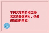 不同灵芝的价格区别(灵芝价格区别大，你必须知道的事实)