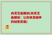 肉灵芝面膜纸(肉灵芝面膜纸：让你焕发精神的秘密武器)