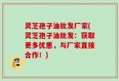 灵芝孢子油批发厂家(灵芝孢子油批发：获取更多优惠，与厂家直接合作！)