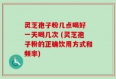 灵芝孢子粉几点喝好 一天喝几次 (灵芝孢子粉的正确饮用方式和频率)