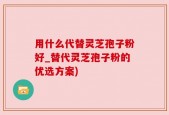 用什么代替灵芝孢子粉好_替代灵芝孢子粉的优选方案)