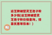 运芝牌破壁灵芝孢子粉多少钱(运芝牌破壁灵芝孢子粉价格查询，惊喜优惠等你来！)