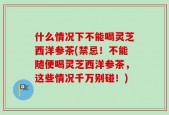 什么情况下不能喝灵芝西洋参茶(禁忌！不能随便喝灵芝西洋参茶，这些情况千万别碰！)