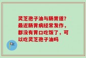 灵芝孢子油与肠胃道？最近肠胃病经常发作，都没有胃口吃饭了，可以吃灵芝孢子油吗