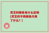 灵芝的颜色有什么区别(灵芝的不同颜色代表了什么？)