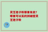 灵芝孢子粉那里有卖？哪里可以买的到破壁灵芝孢子粉