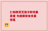 仁和牌灵芝孢子粉效果显著 为健康带来多重惊喜