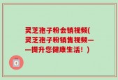 灵芝孢子粉会销视频(灵芝孢子粉销售视频——提升您健康生活！)