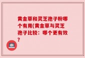 黄金草和灵芝孢子粉哪个有用(黄金草与灵芝孢子比较：哪个更有效？