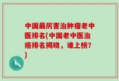 中国最厉害治肿瘤老中医排名(中国老中医治癌排名揭晓，谁上榜？)