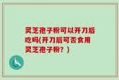 灵芝孢子粉可以开刀后吃吗(开刀后可否食用灵芝孢子粉？)